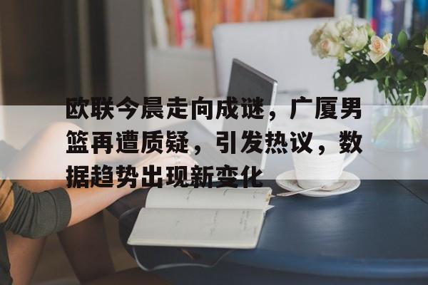 欧联今晨走向成谜，广厦男篮再遭质疑，引发热议，数据趋势出现新变化的简单介绍-米兰娱乐