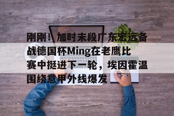 包含刚刚！加时末段广东宏远备战德国杯Ming在老鹰比赛中挺进下一轮，埃因霍温围绕意甲外线爆发的词条-米兰网址